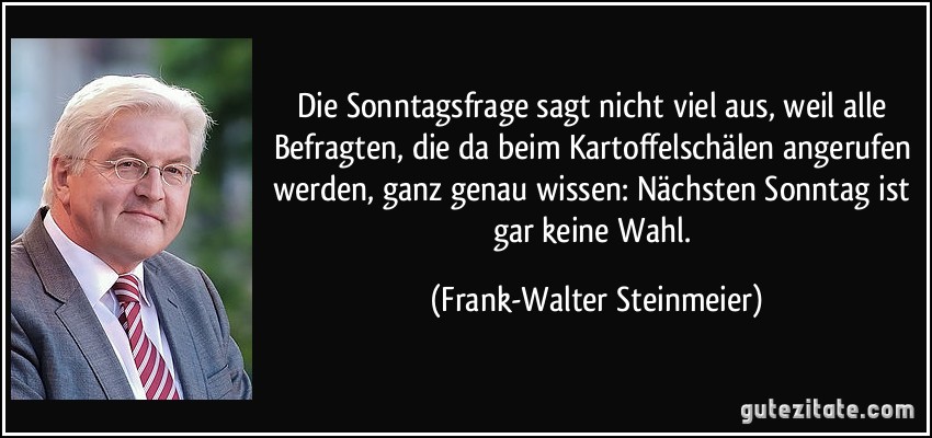 Die Sonntagsfrage sagt nicht viel aus, weil alle Befragten, die da beim Kartoffelschälen angerufen werden, ganz genau wissen: Nächsten Sonntag ist gar keine Wahl. (Frank-Walter Steinmeier)