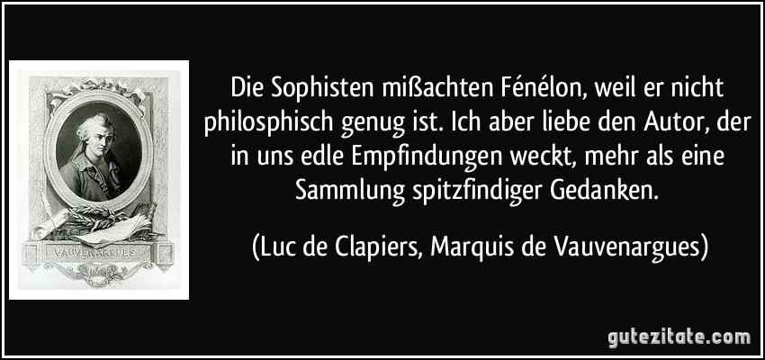 Die Sophisten mißachten Fénélon, weil er nicht philosphisch genug ist. Ich aber liebe den Autor, der in uns edle Empfindungen weckt, mehr als eine Sammlung spitzfindiger Gedanken. (Luc de Clapiers, Marquis de Vauvenargues)