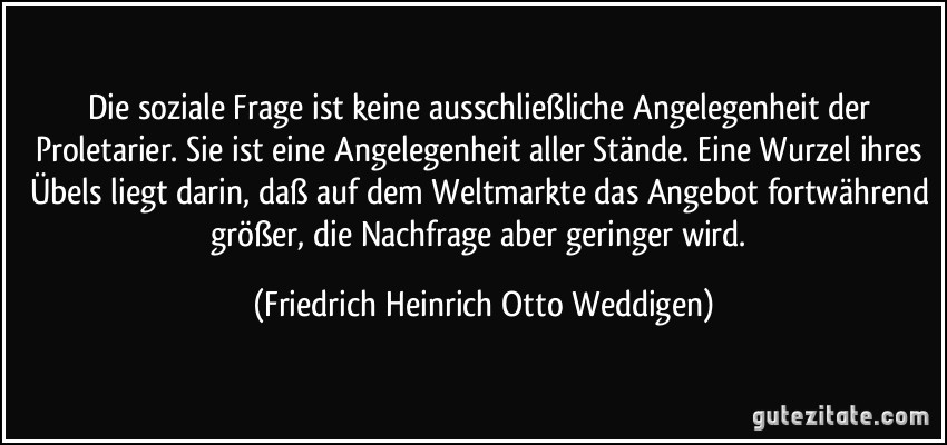 Die soziale Frage ist keine ausschließliche Angelegenheit der Proletarier. Sie ist eine Angelegenheit aller Stände. Eine Wurzel ihres Übels liegt darin, daß auf dem Weltmarkte das Angebot fortwährend größer, die Nachfrage aber geringer wird. (Friedrich Heinrich Otto Weddigen)