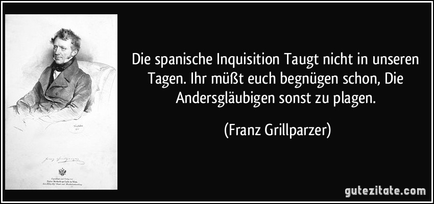 Die spanische Inquisition Taugt nicht in unseren Tagen. Ihr müßt euch begnügen schon, Die Andersgläubigen sonst zu plagen. (Franz Grillparzer)