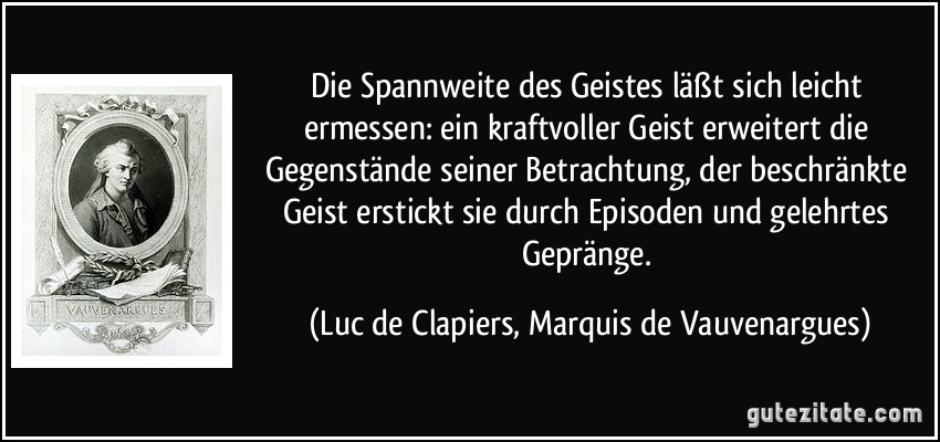 Die Spannweite des Geistes läßt sich leicht ermessen: ein kraftvoller Geist erweitert die Gegenstände seiner Betrachtung, der beschränkte Geist erstickt sie durch Episoden und gelehrtes Gepränge. (Luc de Clapiers, Marquis de Vauvenargues)