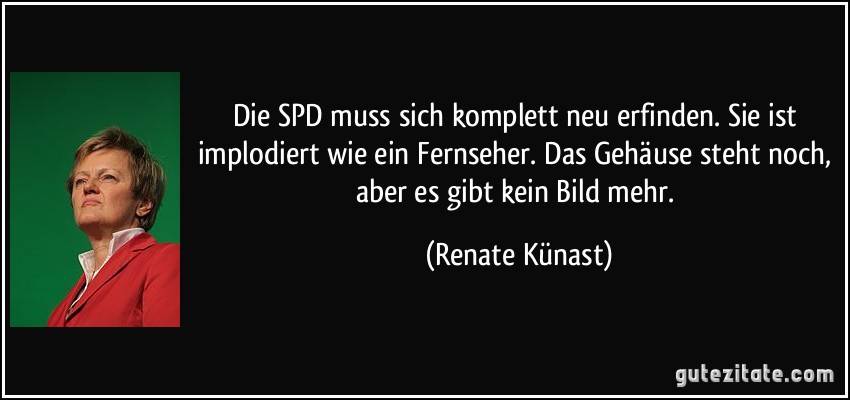 Die SPD muss sich komplett neu erfinden. Sie ist implodiert wie ein Fernseher. Das Gehäuse steht noch, aber es gibt kein Bild mehr. (Renate Künast)