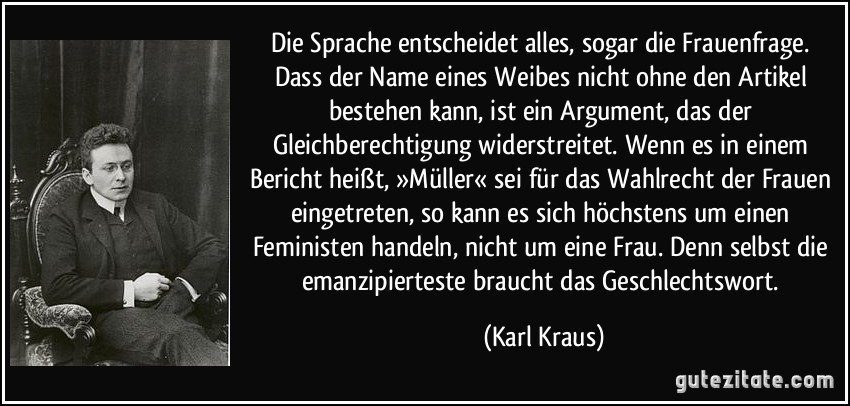 Die Sprache entscheidet alles, sogar die Frauenfrage. Dass der Name eines Weibes nicht ohne den Artikel bestehen kann, ist ein Argument, das der Gleichberechtigung widerstreitet. Wenn es in einem Bericht heißt, »Müller« sei für das Wahlrecht der Frauen eingetreten, so kann es sich höchstens um einen Feministen handeln, nicht um eine Frau. Denn selbst die emanzipierteste braucht das Geschlechtswort. (Karl Kraus)