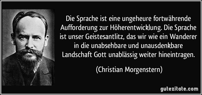 Die Sprache ist eine ungeheure fortwährende Aufforderung zur Höherentwicklung. Die Sprache ist unser Geistesantlitz, das wir wie ein Wanderer in die unabsehbare und unausdenkbare Landschaft Gott unablässig weiter hineintragen. (Christian Morgenstern)