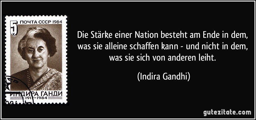 Die Stärke einer Nation besteht am Ende in dem, was sie alleine schaffen kann - und nicht in dem, was sie sich von anderen leiht. (Indira Gandhi)