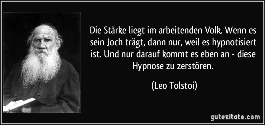 Die Stärke liegt im arbeitenden Volk. Wenn es sein Joch trägt, dann nur, weil es hypnotisiert ist. Und nur darauf kommt es eben an - diese Hypnose zu zerstören. (Leo Tolstoi)