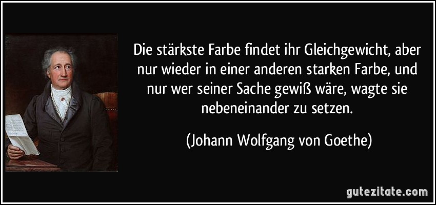 Die stärkste Farbe findet ihr Gleichgewicht, aber nur wieder in einer anderen starken Farbe, und nur wer seiner Sache gewiß wäre, wagte sie nebeneinander zu setzen. (Johann Wolfgang von Goethe)