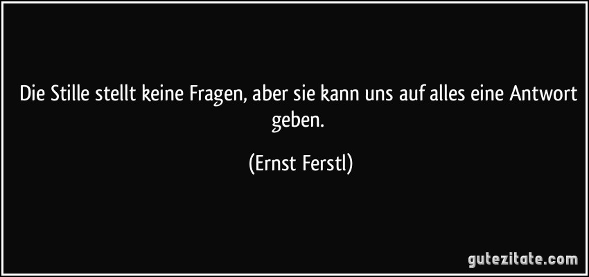 Die Stille stellt keine Fragen, aber sie kann uns auf alles eine Antwort geben. (Ernst Ferstl)