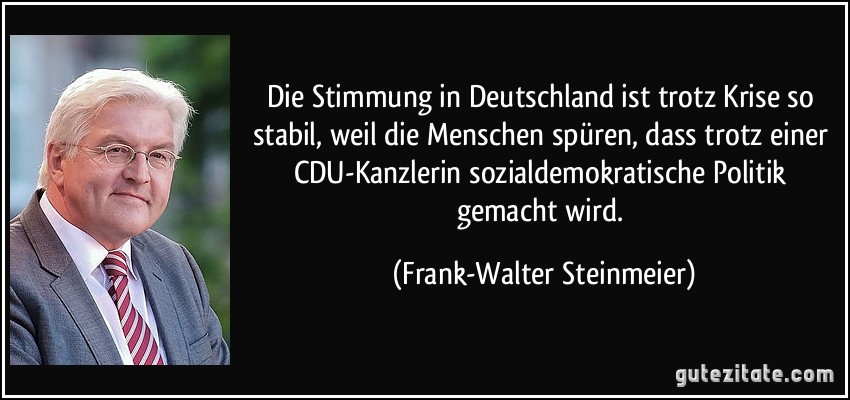 Die Stimmung in Deutschland ist trotz Krise so stabil, weil die Menschen spüren, dass trotz einer CDU-Kanzlerin sozialdemokratische Politik gemacht wird. (Frank-Walter Steinmeier)