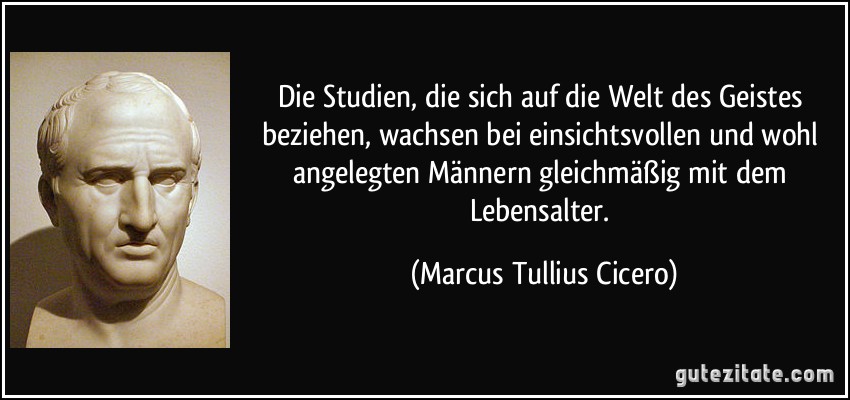 Die Studien, die sich auf die Welt des Geistes beziehen, wachsen bei einsichtsvollen und wohl angelegten Männern gleichmäßig mit dem Lebensalter. (Marcus Tullius Cicero)