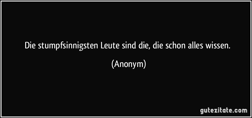 Die stumpfsinnigsten Leute sind die, die schon alles wissen. (Anonym)