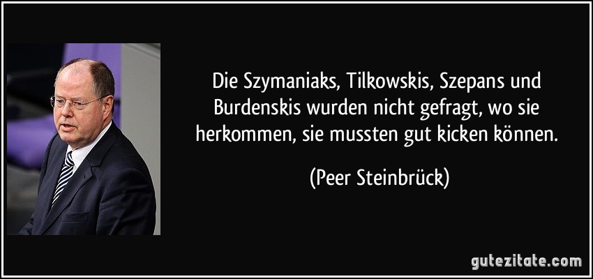 Die Szymaniaks, Tilkowskis, Szepans und Burdenskis wurden nicht gefragt, wo sie herkommen, sie mussten gut kicken können. (Peer Steinbrück)