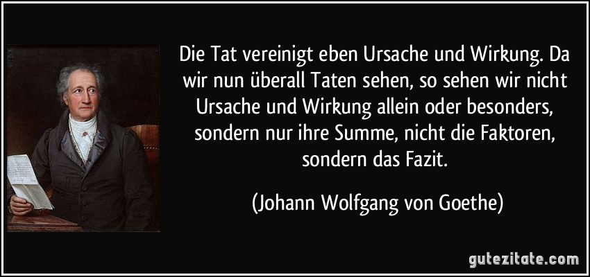 Die Tat vereinigt eben Ursache und Wirkung. Da wir nun überall Taten sehen, so sehen wir nicht Ursache und Wirkung allein oder besonders, sondern nur ihre Summe, nicht die Faktoren, sondern das Fazit. (Johann Wolfgang von Goethe)