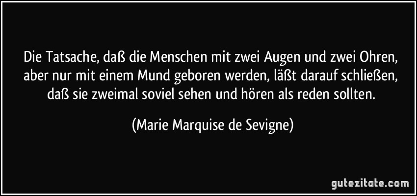 Die Tatsache, daß die Menschen mit zwei Augen und zwei Ohren, aber nur mit einem Mund geboren werden, läßt darauf schließen, daß sie zweimal soviel sehen und hören als reden sollten. (Marie Marquise de Sevigne)