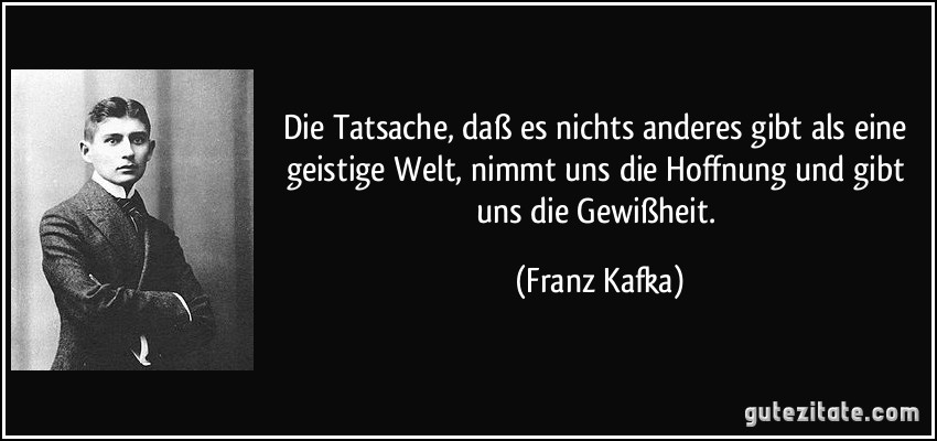 Die Tatsache, daß es nichts anderes gibt als eine geistige Welt, nimmt uns die Hoffnung und gibt uns die Gewißheit. (Franz Kafka)