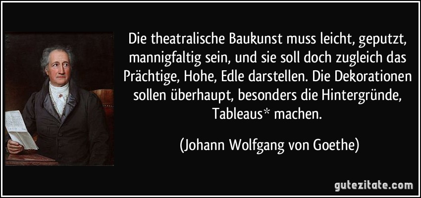 Die theatralische Baukunst muss leicht, geputzt, mannigfaltig sein, und sie soll doch zugleich das Prächtige, Hohe, Edle darstellen. Die Dekorationen sollen überhaupt, besonders die Hintergründe, Tableaus* machen. (Johann Wolfgang von Goethe)