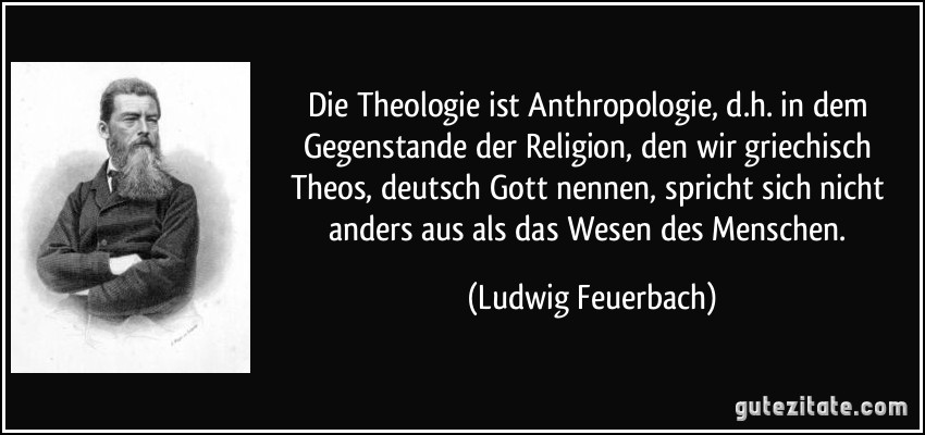 Die Theologie ist Anthropologie, d.h. in dem Gegenstande der Religion, den wir griechisch Theos, deutsch Gott nennen, spricht sich nicht anders aus als das Wesen des Menschen. (Ludwig Feuerbach)
