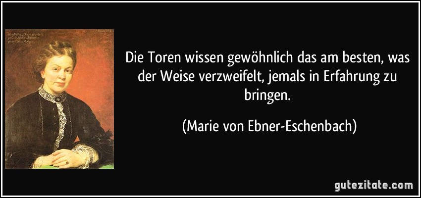 Die Toren wissen gewöhnlich das am besten, was der Weise verzweifelt, jemals in Erfahrung zu bringen. (Marie von Ebner-Eschenbach)