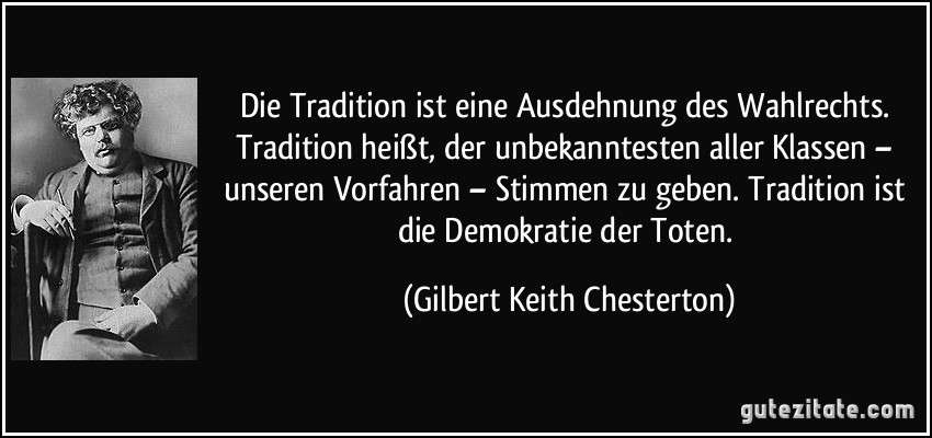 Die Tradition ist eine Ausdehnung des Wahlrechts. Tradition heißt, der unbekanntesten aller Klassen – unseren Vorfahren – Stimmen zu geben. Tradition ist die Demokratie der Toten. (Gilbert Keith Chesterton)