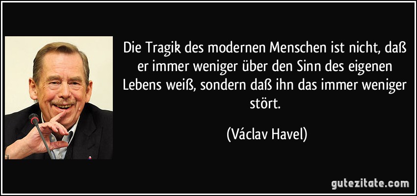 Die Tragik des modernen Menschen ist nicht, daß er immer weniger über den Sinn des eigenen Lebens weiß, sondern daß ihn das immer weniger stört. (Václav Havel)