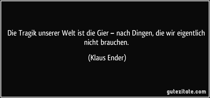 Die Tragik unserer Welt ist die Gier – nach Dingen, die wir eigentlich nicht brauchen. (Klaus Ender)