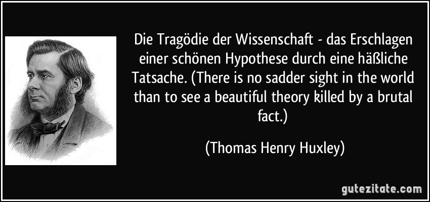 Die Tragödie der Wissenschaft - das Erschlagen einer schönen Hypothese durch eine häßliche Tatsache. (There is no sadder sight in the world than to see a beautiful theory killed by a brutal fact.) (Thomas Henry Huxley)