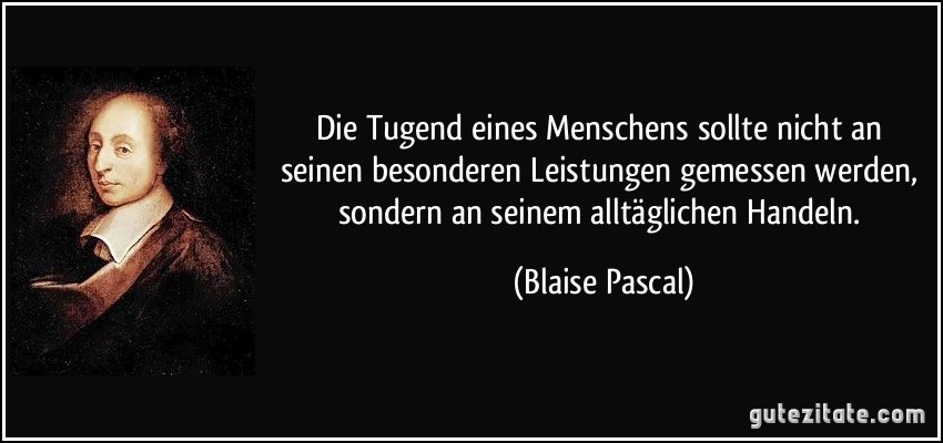 Die Tugend eines Menschens sollte nicht an seinen besonderen Leistungen gemessen werden, sondern an seinem alltäglichen Handeln. (Blaise Pascal)