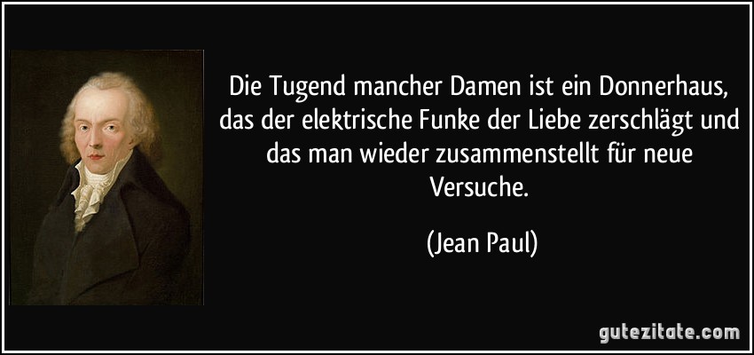 Die Tugend mancher Damen ist ein Donnerhaus, das der elektrische Funke der Liebe zerschlägt und das man wieder zusammenstellt für neue Versuche. (Jean Paul)