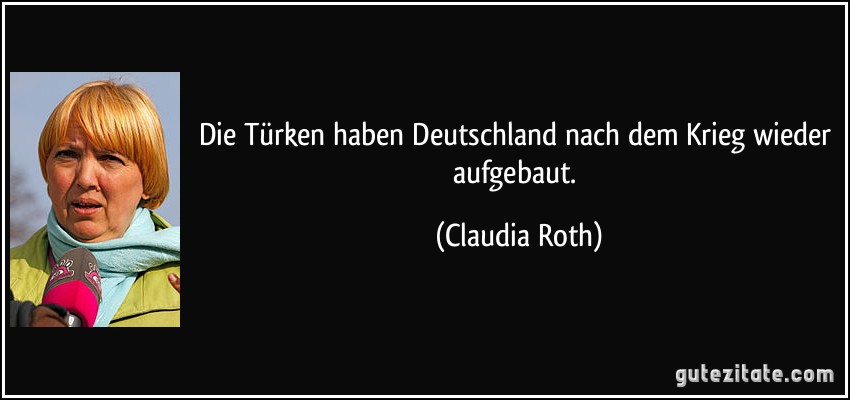 Die Türken haben Deutschland nach dem Krieg wieder aufgebaut. (Claudia Roth)