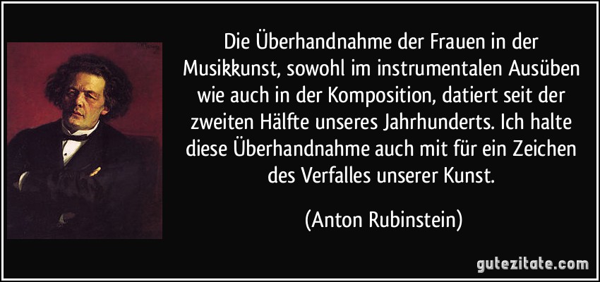 Die Überhandnahme der Frauen in der Musikkunst, sowohl im instrumentalen Ausüben wie auch in der Komposition, datiert seit der zweiten Hälfte unseres Jahrhunderts. Ich halte diese Überhandnahme auch mit für ein Zeichen des Verfalles unserer Kunst. (Anton Rubinstein)