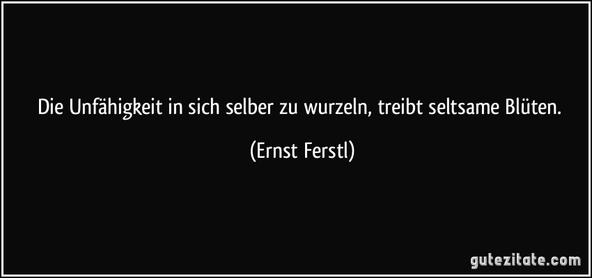 Die Unfähigkeit in sich selber zu wurzeln, treibt seltsame Blüten. (Ernst Ferstl)