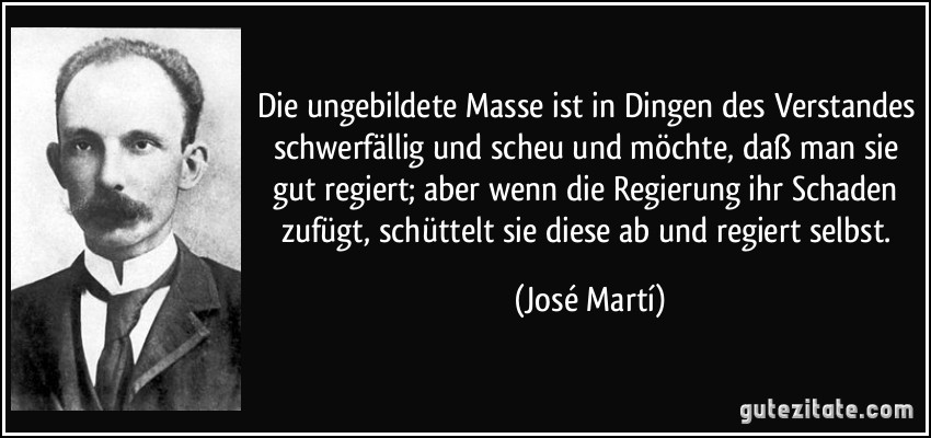 Die ungebildete Masse ist in Dingen des Verstandes schwerfällig und scheu und möchte, daß man sie gut regiert; aber wenn die Regierung ihr Schaden zufügt, schüttelt sie diese ab und regiert selbst. (José Martí)