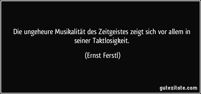 Die ungeheure Musikalität des Zeitgeistes zeigt sich vor allem in seiner Taktlosigkeit. (Ernst Ferstl)