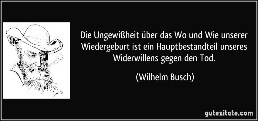 Die Ungewißheit über das Wo und Wie unserer Wiedergeburt ist ein Hauptbestandteil unseres Widerwillens gegen den Tod. (Wilhelm Busch)