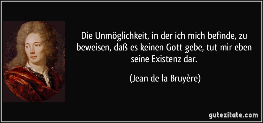 Die Unmöglichkeit, in der ich mich befinde, zu beweisen, daß es keinen Gott gebe, tut mir eben seine Existenz dar. (Jean de la Bruyère)