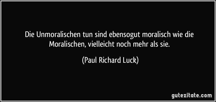 Die Unmoralischen tun sind ebensogut moralisch wie die Moralischen, vielleicht noch mehr als sie. (Paul Richard Luck)