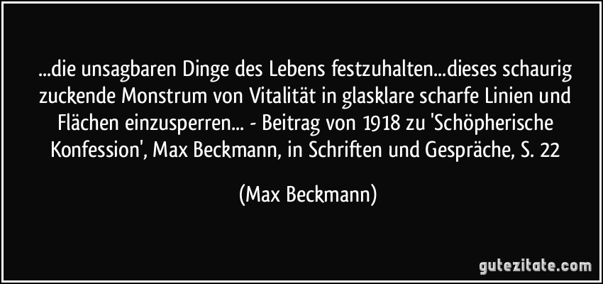 ...die unsagbaren Dinge des Lebens festzuhalten...dieses schaurig zuckende Monstrum von Vitalität in glasklare scharfe Linien und Flächen einzusperren... - Beitrag von 1918 zu 'Schöpherische Konfession', Max Beckmann, in Schriften und Gespräche, S. 22 (Max Beckmann)