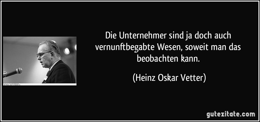 Die Unternehmer sind ja doch auch vernunftbegabte Wesen, soweit man das beobachten kann. (Heinz Oskar Vetter)