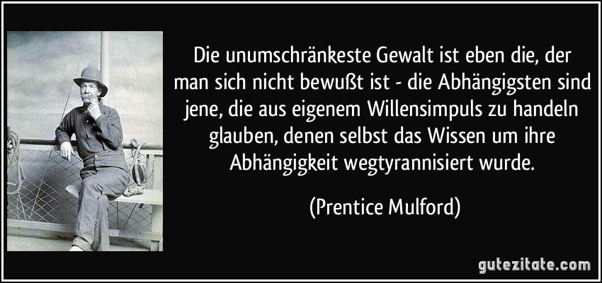 Die unumschränkeste Gewalt ist eben die, der man sich nicht bewußt ist - die Abhängigsten sind jene, die aus eigenem Willensimpuls zu handeln glauben, denen selbst das Wissen um ihre Abhängigkeit wegtyrannisiert wurde. (Prentice Mulford)