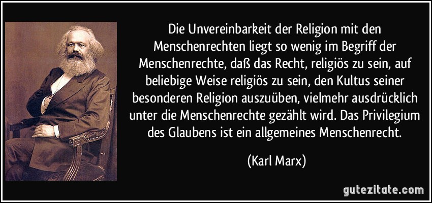 Die Unvereinbarkeit der Religion mit den Menschenrechten liegt so wenig im Begriff der Menschenrechte, daß das Recht, religiös zu sein, auf beliebige Weise religiös zu sein, den Kultus seiner besonderen Religion auszuüben, vielmehr ausdrücklich unter die Menschenrechte gezählt wird. Das Privilegium des Glaubens ist ein allgemeines Menschenrecht. (Karl Marx)