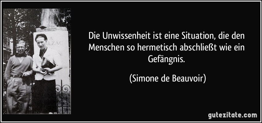 Die Unwissenheit ist eine Situation, die den Menschen so hermetisch abschließt wie ein Gefängnis. (Simone de Beauvoir)