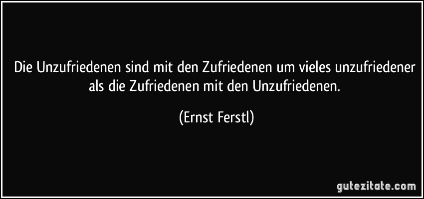 Die Unzufriedenen sind mit den Zufriedenen um vieles unzufriedener als die Zufriedenen mit den Unzufriedenen. (Ernst Ferstl)