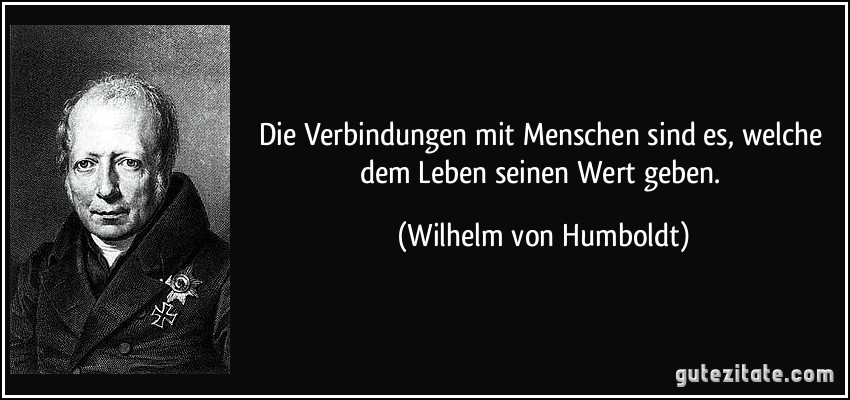 Die Verbindungen mit Menschen sind es, welche dem Leben seinen Wert geben. (Wilhelm von Humboldt)