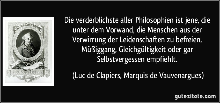 Die verderblichste aller Philosophien ist jene, die unter dem Vorwand, die Menschen aus der Verwirrung der Leidenschaften zu befreien, Müßiggang, Gleichgültigkeit oder gar Selbstvergessen empfiehlt. (Luc de Clapiers, Marquis de Vauvenargues)