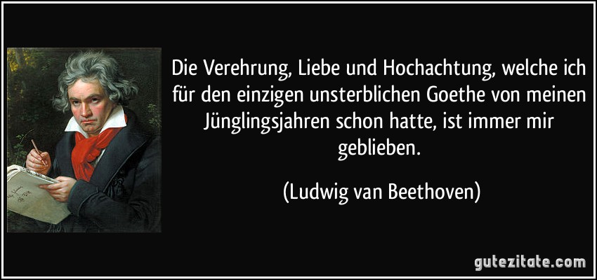 Die Verehrung, Liebe und Hochachtung, welche ich für den einzigen unsterblichen Goethe von meinen Jünglingsjahren schon hatte, ist immer mir geblieben. (Ludwig van Beethoven)