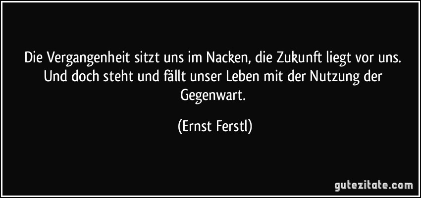 Die Vergangenheit sitzt uns im Nacken, die Zukunft liegt vor uns. Und doch steht und fällt unser Leben mit der Nutzung der Gegenwart. (Ernst Ferstl)