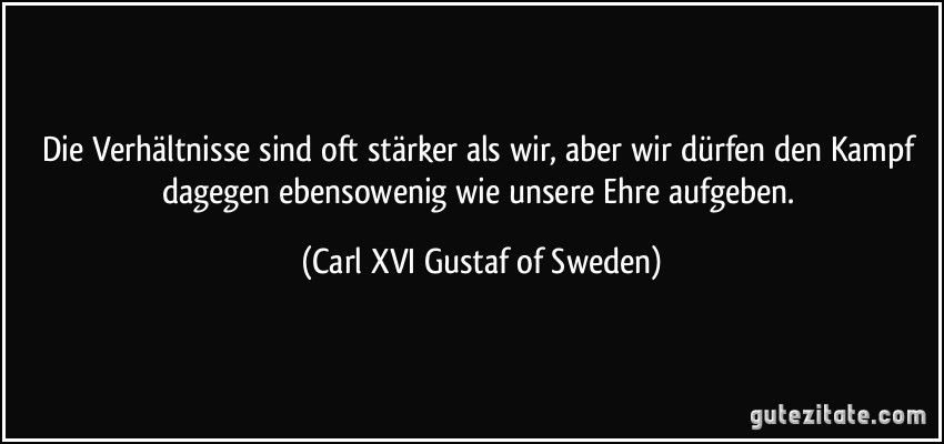 Die Verhältnisse sind oft stärker als wir, aber wir dürfen den Kampf dagegen ebensowenig wie unsere Ehre aufgeben. (Carl XVI Gustaf of Sweden)