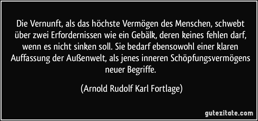 Die Vernunft, als das höchste Vermögen des Menschen, schwebt über zwei Erfordernissen wie ein Gebälk, deren keines fehlen darf, wenn es nicht sinken soll. Sie bedarf ebensowohl einer klaren Auffassung der Außenwelt, als jenes inneren Schöpfungsvermögens neuer Begriffe. (Arnold Rudolf Karl Fortlage)