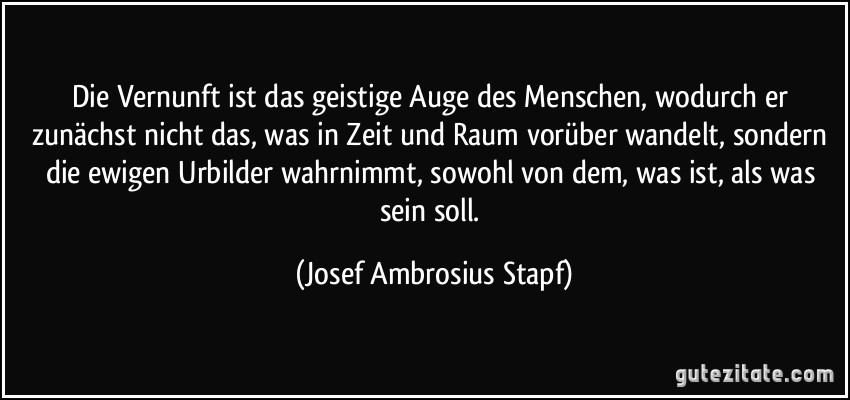 Die Vernunft ist das geistige Auge des Menschen, wodurch er zunächst nicht das, was in Zeit und Raum vorüber wandelt, sondern die ewigen Urbilder wahrnimmt, sowohl von dem, was ist, als was sein soll. (Josef Ambrosius Stapf)