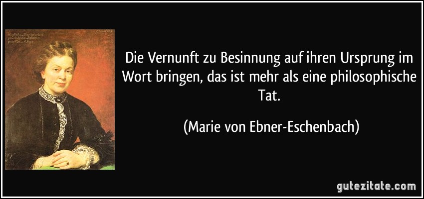 Die Vernunft zu Besinnung auf ihren Ursprung im Wort bringen, das ist mehr als eine philosophische Tat. (Marie von Ebner-Eschenbach)